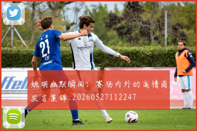 姚明幽默瞬间:赛场内外的高情商发言集锦_20260527112247