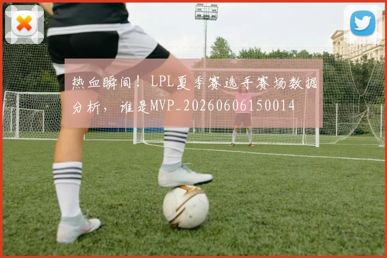 热血瞬间！LPL夏季赛选手赛场数据分析，谁是MVP_20260606150014