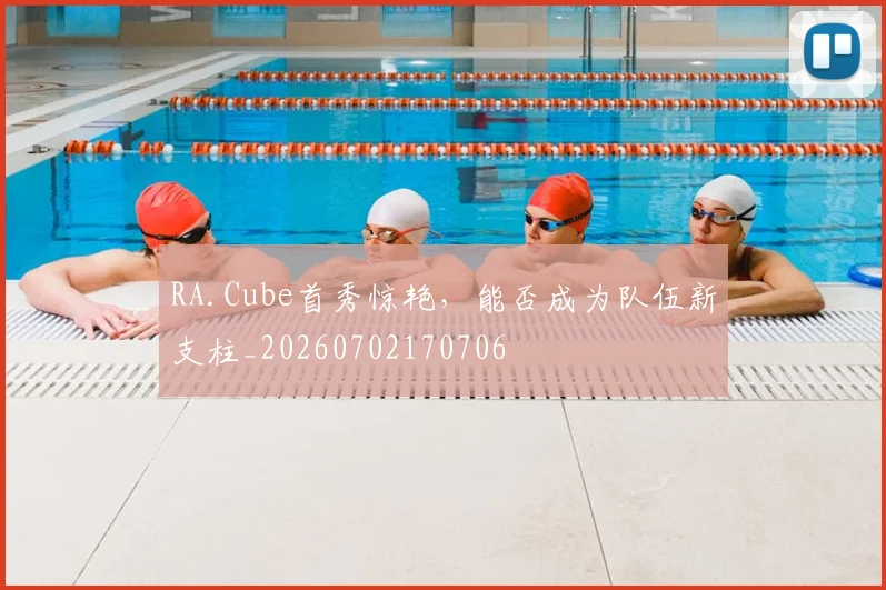 RA.Cube首秀惊艳,能否成为队伍新支柱_20260702170706