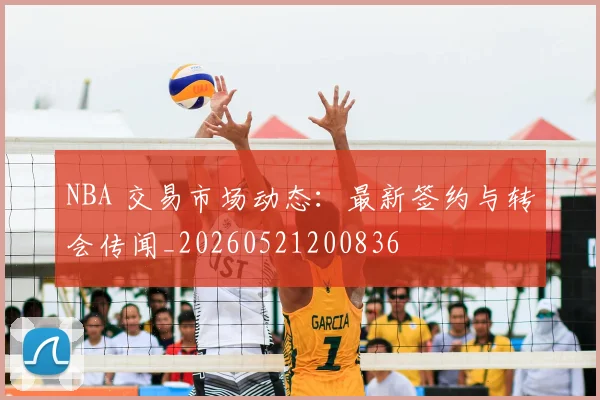 NBA 交易市场动态:最新签约与转会传闻_20260521200836