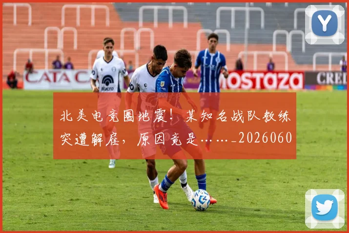 北美电竞圈地震！某知名战队教练突遭解雇，原因竟是……_20260602212638