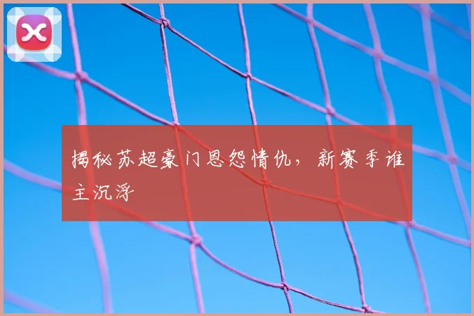 揭秘苏超豪门恩怨情仇，新赛季谁主沉浮