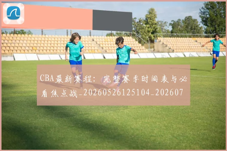 CBA最新赛程：完整赛季时间表与必看焦点战_20260526125104_20260702040254