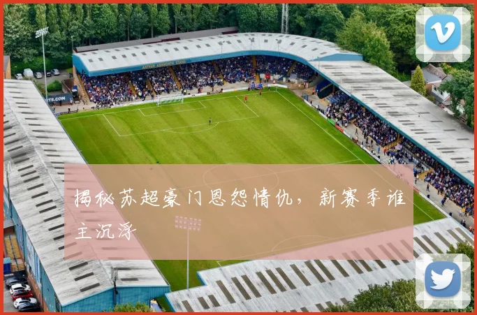 揭秘苏超豪门恩怨情仇，新赛季谁主沉浮