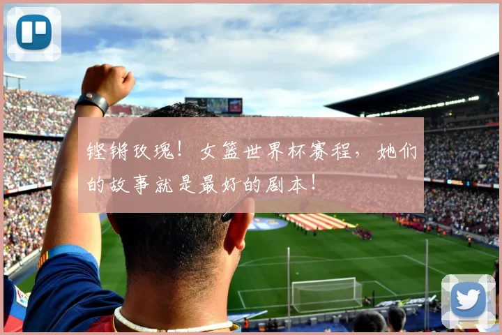 铿锵玫瑰！女篮世界杯赛程，她们的故事就是最好的剧本！