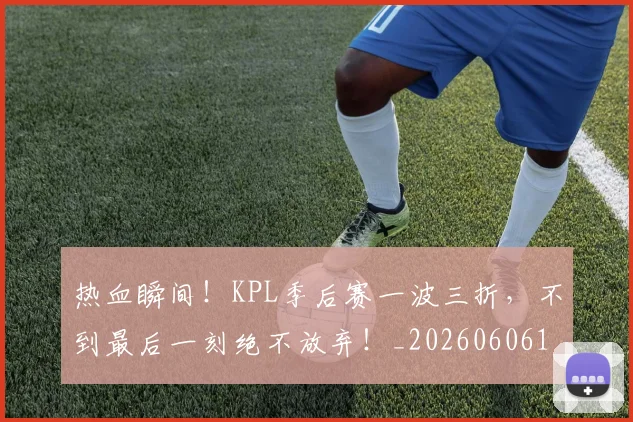 热血瞬间！KPL季后赛一波三折，不到最后一刻绝不放弃！_20260606150014