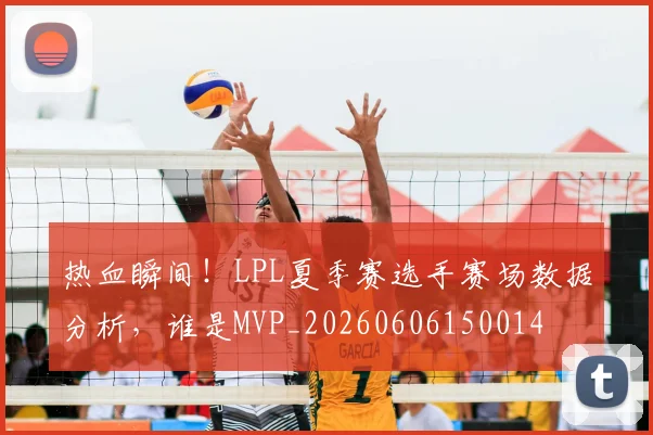 热血瞬间！LPL夏季赛选手赛场数据分析，谁是MVP_20260606150014
