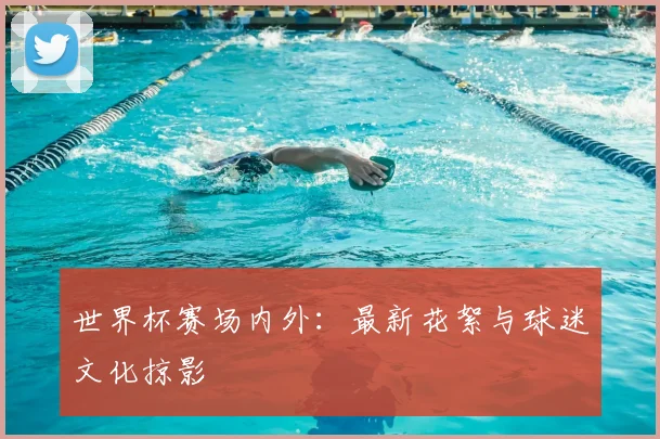 世界杯赛场内外:最新花絮与球迷文化掠影