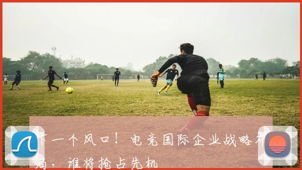 下一个风口！电竞国际企业战略布局，谁将抢占先机