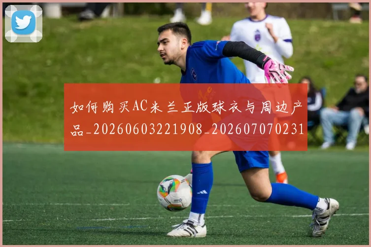 如何购买AC米兰正版球衣与周边产品_20260603221908_20260707023140