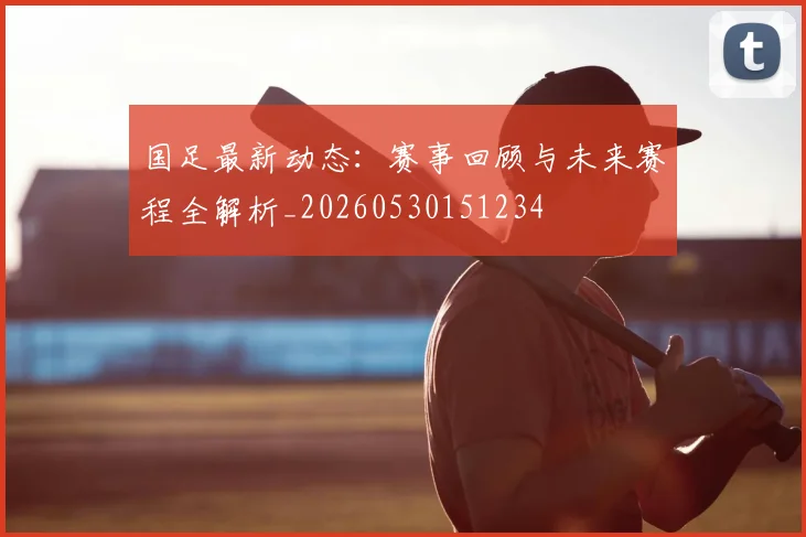 国足最新动态:赛事回顾与未来赛程全解析_20260530151234
