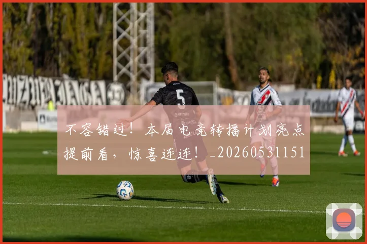 不容错过!本届电竞转播计划亮点提前看,惊喜连连!_20260531151246