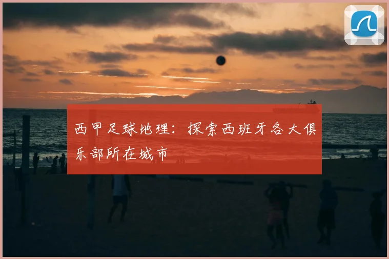 西甲足球地理：探索西班牙各大俱乐部所在城市