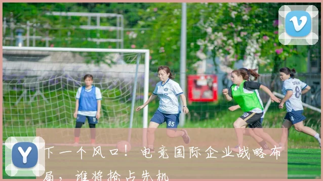 下一个风口!电竞国际企业战略布局,谁将抢占先机