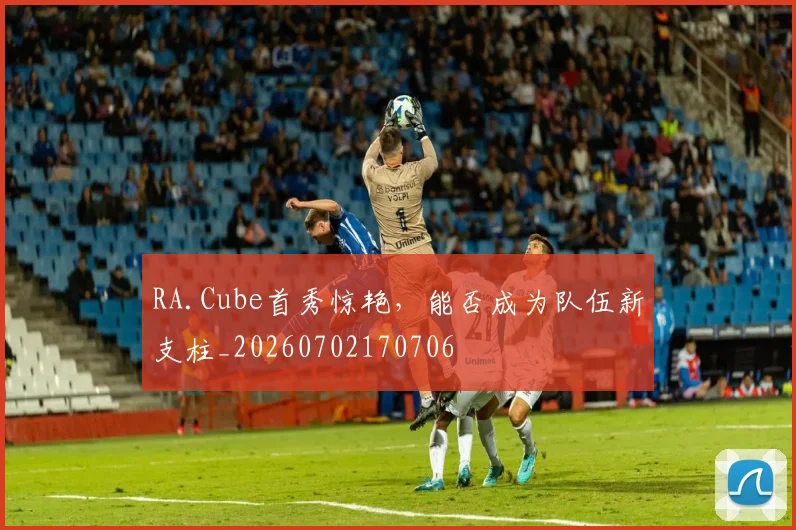 RA.Cube首秀惊艳，能否成为队伍新支柱_20260702170706