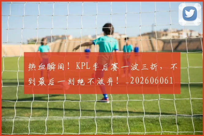 热血瞬间！KPL季后赛一波三折，不到最后一刻绝不放弃！_20260606150014